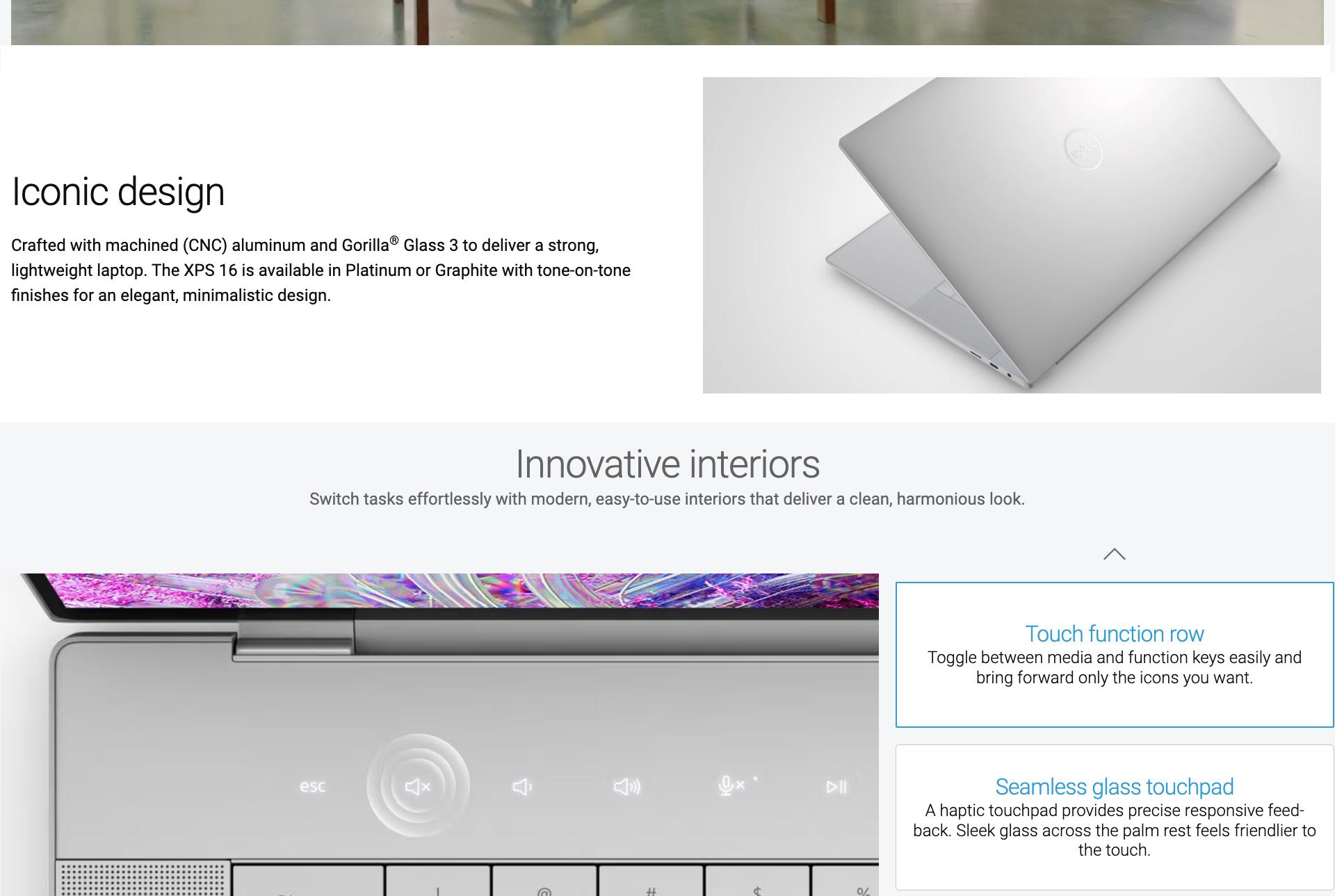 Iconic design. Crafted with machined (CNC) aluminum and Gorilla® Glass 3 to deliver a strong, lightweight laptop. The XPS 16 is available in Platinum or Graphite with tone-on-tone finishes for an elegant, minimalistic design. A partially opened laptop on the right. Innovative interiors. Switch tasks effortlessly with modern, easy-to-use interiors that deliver a clean, harmonious look. Touch buttons shown. Touch function row. Toggle between media and function keys easily and bring forward only the icons you want. Seamless glass touchpad. A haptic touchpad provides precise responsive feed-back. Sleek glass across the palm rest feels friendlier to the touch.